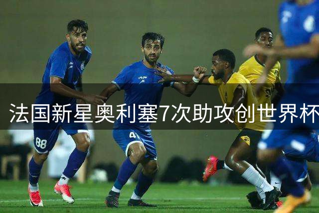 法国新星奥利塞7次助攻创世界杯新纪录 姆巴佩加冕历史射手王